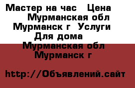 Мастер на час › Цена ­ 500 - Мурманская обл., Мурманск г. Услуги » Для дома   . Мурманская обл.,Мурманск г.